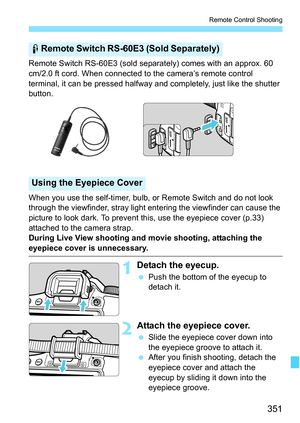 Page 351351
Remote Control Shooting
Remote Switch RS-60E3 (sold separately) comes with an approx. 60 
cm/2.0 ft cord. When connected to the camera’s remote control 
terminal, it can be pressed halfway and completely, just like the shutter 
button.
When you use the self-timer, bulb, or Remote Switch and do not look 
through the viewfinder, stray light entering the viewfinder can cause the 
picture to look dark. To prevent this, use the eyepiece cover (p.33) 
attached to the camera strap.
During Live View shooting...