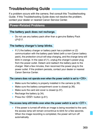 Page 369369
If a problem occurs with the camera, first consult this Troubleshooting 
Guide. If this Troubleshooting Guide does not resolve the problem, 
contact your dealer or nearest Canon Service Center.
Do not use any battery pack other than a genuine Battery Pack 
LP-E17.
 If (1) the battery charger or battery pack has a problem or (2) 
communication with the battery pack failed (with a non-Canon battery 
pack), the protection circuit will stop charging, and the charge lamp will 
blink in orange. In the...