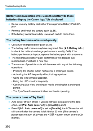 Page 370Troubleshooting Guide
370
Do not use any battery pack other than a genuine Battery Pack LP-
E17.
 Remove and install the battery again (p.36).
 If the battery contacts are dirty, use a soft cloth to clean them.
 Use a fully-charged battery pack (p.34).
 The battery performance may have degraded. See [ 53: Battery info. ] 
to check the battery’s recharge performance level (p.348). If the 
battery performance is poor, replace the battery pack with a new one.
 The rechargeable battery pack performance...