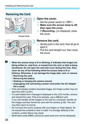 Page 38Installing and Removing the Card
38
1Open the cover.
Set the power switch to < 2>.
 Make sure the access lamp is off, 
then open the cover.
 If [Recording... ] is displayed, close 
the cover.
2Remove the card.
 Gently push in the card, then let go to 
eject it.
 Pull the card straight out, then close 
the cover.
Removing the Card
Access lamp
 When the access lamp is lit or blinking, it indicates that images are 
being written to, read from, or erased from the card, or data is being 
transferred. Do...