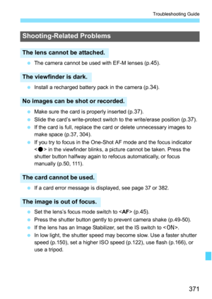 Page 371371
Troubleshooting Guide
The camera cannot be used with EF-M lenses (p.45).
 Install a recharged battery pack in the camera (p.
34).
 Make sure the card is properly inserted (p.
37).
 Slide the card’s write-protect switch to the write/erase position (p.
37).
 If the card is full, replace the card or delete unnecessary images to 
make space (p.37, 304).
 If you try to focus in the One-Shot AF mode and the focus indicator 
 in the viewfinder blinks, a picture cannot be taken. Press the 
shutter...