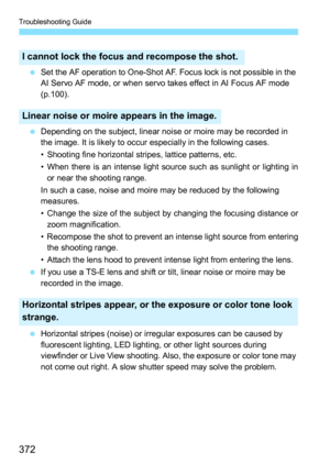 Page 372Troubleshooting Guide
372
Set the AF operation to One-Shot AF. Focus lock is not possible in the 
AI Servo AF mode, or when servo takes effect in AI Focus AF mode 
(p.100).
 Depending on the subject, linear noise or moire may be recorded in 
the image. It is likely to occur especially in the following cases.
• Shooting fine horizontal stripes, lattice patterns, etc.
• When there is an intense light source such as sunlight or lighting in
or near the shooting range.
In such a case, noise and moire may be...