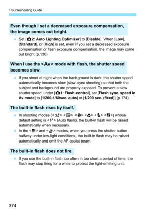 Page 374Troubleshooting Guide
374
Set [ z2: Auto Lighting Optimizer ] to [Disable ]. When [ Low], 
[ Standard ], or [High] is set, even if you set a decreased exposure 
compensation or flash exposure compensation, the image may come 
out bright (p.136).
 If you shoot at night when the background is dark, the shutter speed 
automatically becomes slow (slow-sync shooting) so that both the 
subject and background are properly exposed. To prevent a slow 
shutter speed, under [ z1: Flash control ], set [Flash sync....