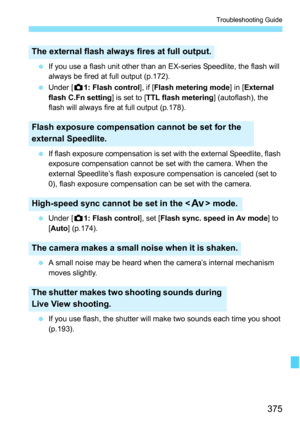 Page 375375
Troubleshooting Guide
If you use a flash unit other than an EX-series Speedlite, the flash will 
always be fired at full output (p.172).
 Under [ z1: Flash control ], if [Flash metering mode] in [External 
flash C.Fn setting ] is set to [TTL flash metering ] (autoflash), the 
flash will always fire at full output (p.178). 
 If flash exposure compensation is set with the external Speedlite, flash 
exposure compensation cannot be set with the camera. When the 
external Speedlite’s flash exposure...