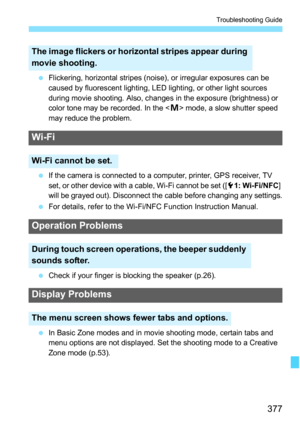 Page 377377
Troubleshooting Guide
Flickering, horizontal stripes (noise), or irregular exposures can be 
caused by fluorescent lighting, LED lighting, or other light sources 
during movie shooting. Also, changes in the exposure (brightness) or 
color tone may be recorded. In the < a> mode, a slow shutter speed 
may reduce the problem.
 If the camera is connected to a computer, printer, GPS receiver, TV 
set, or other device with a cable, Wi-Fi cannot be set ([ 51: Wi-Fi/NFC ] 
will be grayed out). Disconnect...