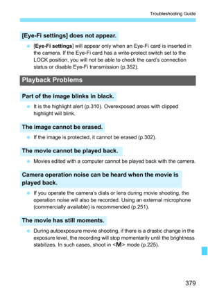 Page 379379
Troubleshooting Guide
[Eye-Fi settings] will appear only when an Eye-Fi card is inserted in 
the camera. If the Eye-Fi card has a write-protect switch set to the 
LOCK position, you will not be able to check the card’s connection 
status or disable Eye-Fi transmission (p.352).
 It is the highlight alert (p.310). Overexposed areas with clipped 
highlight will blink.
 If the image is protected, it cannot be erased (p.302).

Movies edited with a computer cannot be played back with the camera.
 If...