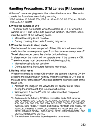 Page 383383
Kit lenses* use a stepping motor that drives the focus lens. The motor 
controls the focus lens even during zooming.
* EF-S18-55mm f/3.5-5.6 IS STM, EF-S18-135mm f/3.5-5.6 IS STM, and EF-S55-250mm f/4-5.6 IS STM
1. When the camera is OFF The motor does not operate while the camera is OFF or when the 
camera is OFF due to the auto power off function. Therefore, users 
must be aware of the following points.
 Manual focusing is not possible.
 During zooming, inaccurate focusing may occur.
2. When the...