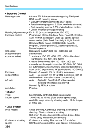 Page 386Specifications
386
• Exposure ControlMetering mode: 63-zone TTL full-aperture metering using 7560-pixel RGB plus IR metering sensor
• Evaluative metering (linked to all AF points)
• Partial metering (approx. 6.0% of viewfinder at center)
• Spot metering (approx. 3.5% of viewfinder at center)
• Center-weighted average metering
Metering brightness range: EV 1 - 20 (at room temperature, ISO 100)
Exposure control: Program AE (Scene Intelligent Auto, Flash Off, Creative  Auto, Portrait, Landscape, Close-up,...