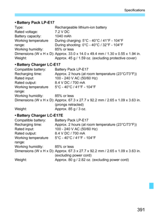 Page 391391
Specifications
• Battery Pack LP-E17Type:Rechargeable lithium-ion battery
Rated voltage: 7.2 V DC
Battery capacity: 1040 mAh
Working temperature 
range: During charging: 5°C - 40°C / 41°F - 104°F
During shooting: 0°C - 40°C / 32°F - 104°F
Working humidity: 85% or less
Dimensions (W x H x D): Approx. 33.0 x 14.0 x 49.4 mm / 1.30 x 0.55 x 1.94 in.
Weight: Approx. 45 g / 1.59 oz. (excluding protective cover)
• Battery Charger LC-E17Compatible battery: Battery Pack LP-E17
Recharging time: Approx. 2 hours...