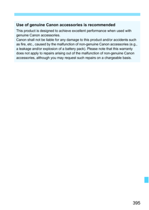 Page 395395
Use of genuine Canon accessories is recommended
This product is designed to achieve excellent performance when used with 
genuine Canon accessories.
Canon shall not be liable for any damage to this product and/or accidents such 
as fire, etc., caused by  the malfunction of non-genuine Canon accessories (e.g., 
a leakage and/or explosion of a battery  pack). Please note that this warranty 
does not apply to repairs arising out of the malfunction of non-genuine Canon 
accessories, although you may...