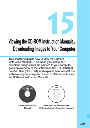 Page 399399
15
Viewing the CD-ROM Instruction Manuals /Downloading Images to Your Computer
This chapter explains how to view the Camera 
Instruction Manual CD-ROM on your computer, 
download images from the camera to your computer, 
gives an overview of the software in the EOS DIGITAL 
Solution Disk (CD-ROM), and explains how to install the 
software on your computer. It also explains how to view 
the Software Instruction Manuals.
EOS DIGITAL Solution Disk
(Software/Software Instruction Manuals)
Camera...