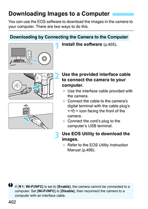 Page 402402
You can use the EOS software to download the images in the camera to your computer. There are two ways to do this.
1Install the software (p.405).
2Use the provided interface cable 
to connect the camera to your 
computer.
Use the interface cable provided with 
the camera.
 Connect the cable to the camera’s 
digital terminal with the cable plug’s 
 icon facing the front of the 
camera.
 Connect the cord’s plug to the 
computer’s USB terminal.
3Use EOS Utility to download the 
images.
Refer to the...