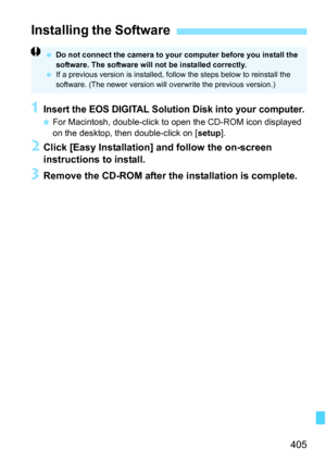 Page 405405
1Insert the EOS DIGITAL Solution Disk into your computer.
For Macintosh, double-click to  open the CD-ROM icon displayed 
on the desktop, then double-click on [ setup].
2Click [Easy Installation] and follow the on-screen 
instructions to install.
3Remove the CD-ROM after the installation is complete.
Installing the Software
Do not connect the camera to your computer before you install the 
software. The software will not be installed correctly.
 If a previous version is installed, follow the steps...