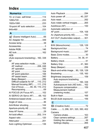 Page 407407
Index
Numerics
10- or 2-sec. self-timer ..................114
1280x720 ......................................233
1920x1080 ....................................233
19-point AF auto selection ............104
640x480 ........................................233
A
A (Scene Intelligent Auto) ............66
AC Adapter Kit ..............................349
Access lamp.................................... 38
Accessories.......................................3
Adobe RGB ...................................146
AE...