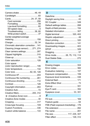 Page 408408
Index
Camera shake .......................... 48, 49
Candlelight ...................................... 83
Cards .................................. 24, 37, 59Card reminder .......................... 256
Formatting .................................. 59
Low-level formatting ................... 60
SD speed class ............................ 5
Troubleshooting .................... 38, 60
Write-protect switch .................... 37
Center-weighted average 
metering ...........................................