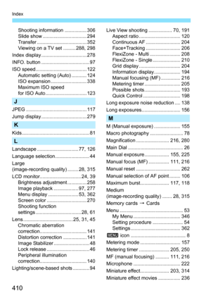 Page 410410
Index
Shooting information ................ 306
Slide show ................................ 294
Transfer .................................... 352
Viewing on a TV set ......... 288, 298
Index display ................................. 278
INFO. button ................................... 97
ISO speed ..................................... 122 Automatic setting (Auto) ........... 124
ISO expansion .......................... 338
Maximum ISO speed 
for ISO Auto.............................. 123
J
JPEG...