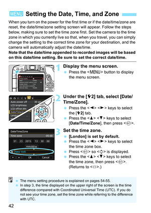 Page 4242
When you turn on the power for the first time or if the date/time/zone are 
reset, the date/time/zone setting screen will appear. Follow the steps 
below, making sure to set the time zone first. Set the camera to the time 
zone in which you currently live so that, when you travel, you can simply 
change the setting to the correct time zone for your destination, and the 
camera will automatically adjust the date/time.
Note that the date/time appended to recorded images will be based 
on this date/time...