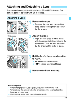 Page 4545
The camera is compatible with all Canon EF and EF-S lenses. The camera cannot be used with EF-M lenses.
1Remove the caps.
Remove the rear lens cap and the 
body cap by turning them as shown 
by the arrows.
2Attach the lens.
Align the lens’s red or white index 
with the camera’s index matching the 
same color. Turn the lens as shown 
by the arrow until it clicks in place.
3Set the lens’s focus mode switch 
to .
 stands for autofocus.
  stands for manual focus.
4Remove the front lens cap.
Attaching...