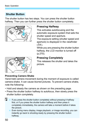 Page 50Basic Operation
50
The shutter button has two steps. You can press the shutter button 
halfway. Then you can further press the shutter button completely.
Pressing Halfway
This activates autofocusing and the 
automatic exposure system that sets the 
shutter speed and aperture.
The exposure setting (shutter speed and 
aperture) is displayed in the viewfinder 
(0 ).
While you are pressing the shutter button 
halfway, the LCD monitor is turned off 
(p.270).
Pressing Completely
This releases the shutter and...