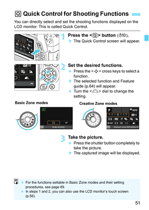 Page 5151
You can directly select and set the shooting functions displayed on the LCD monitor. This is called Quick Control.
1Press the  button (7 ).
The Quick Control screen will appear.
2Set the desired functions.
 Press the < S> cross keys to select a 
function.
 The selected function and Feature 
guide (p.64) will appear.
 Turn the < 6> dial to change the 
setting.
3Take the picture.
 Press the shutter button completely to 
take the picture.
 The captured image will be displayed.
Q  Quick Control for...