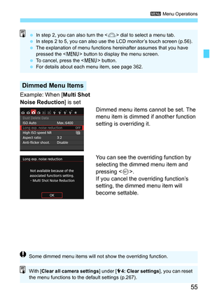 Page 5555
3 Menu Operations
Example: When [ Multi Shot 
Noise Reduction ] is set
Dimmed menu items cannot be set. The 
menu item is dimmed if another function 
setting is overriding it.
You can see the overriding function by 
selecting the dimmed menu item and 
pressing .
If you cancel the overriding function’s 
setting, the dimmed menu item will 
become settable.
Dimmed Menu Items
 In step 2, you can also turn the < 6> dial to select a menu tab.
 In steps 2 to 5, you can also use the LCD monitor’s touch...