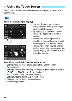 Page 5656
The LCD monitor is a touch-sensitive panel that you can operate with your fingers.
Quick Control (Sample display)
Use your finger to tap on (touch 
briefly and then remove your finger 
from) the LCD monitor.
 By tapping, you can select menus, 
icons, etc., displayed on the LCD 
monitor.
 When touch-screen operation is 
possible, a frame will appear around 
the icon (except on menu screens). 
For example, when you tap on [ Q], 
the Quick Control screen appears. By 
tapping on [ 2], you can return to...