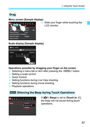 Page 5757
d Using the Touch Screen
Menu screen (Sample display)
Slide your finger while touching the 
LCD monitor.
Scale display (Sample display)
Operations possible by dragging your finger on the screen
 Selecting a menu tab or item after pressing the < M> button
 Setting a scale control
 Quick Control
 Setting functions during Live View shooting
 Setting functions during movie shooting
 Playback operations
If [z 1: Beep ] is set to [ Touch to y], 
the beep will not sound during touch 
operations.
Drag...