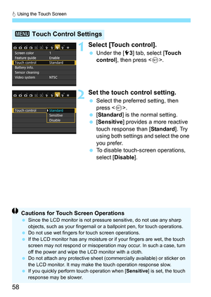 Page 58d Using the Touch Screen
58
1Select [Touch control].
 Under the [5 3] tab, select [ To u c h  
control ], then press < 0>.
2Set the touch control setting.
 Select the preferred setting, then 
press < 0>.
 [Standard ] is the normal setting.
 [Sensitive] provides a more reactive 
touch response than [ Standard]. Try 
using both settings and select the one 
you prefer.
 To disable touch-screen operations, 
select [Disable].
3  Touch Control Settings
Cautions for Touch Screen OperationsSince the LCD...