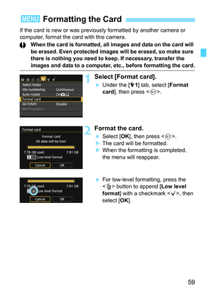 Page 5959
If the card is new or was previously formatted by another camera or 
computer, format the card with this camera.
When the card is formatted, all images and data on the card will 
be erased. Even protected images will be erased, so make sure 
there is nothing you need to keep. If necessary, transfer the 
images and data to a computer, etc., before formatting the card.
1Select [Format card].
Under the [5 1] tab, select [ Format 
card ], then press < 0>.
2Format the card.
 Select [ OK], then press <...