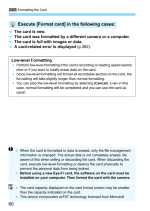 Page 603 Formatting the Card
60
The card is new.
 The card was formatted by a different camera or a computer.
 The card is full with images or data.
 A card-related error is displayed  (p.382).
Execute [Format card] in the following cases:
Low-level FormattingPerform low-level formatting if the card’s recording or reading speed seems 
slow or if you want to totally erase data on the card.
 Since low-level formatting will format all recordable sectors on the card, the 
formatting will take slightly longer...