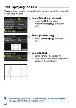 Page 6262
You can display a grid in the viewfinder to help you check the camera tilt or compose the shot.
1Select [Viewfinder display].
Under the [5 2] tab, select 
[Viewfinder display ], then press 
< 0 >.
2Select [Grid display].
 Select [ Grid display ], then press 
< 0 >.
3Select [Show].
 Select [ Show], then press < 0>.
 When you exit the menu, the grid will 
appear in the viewfinder.
l Displaying the Grid
You can display a grid on the LCD monitor during Live View shooting and 
before you start shooting...