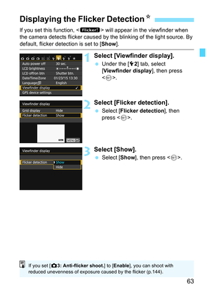 Page 6363
If you set this function,  will appear in the viewfinder when 
the camera detects flicker caused by the blinking of the light source. By 
default, flicker detection is set to [ Show].
1Select [Viewfinder display].
Under the [5 2] tab, select 
[Viewfinder display ], then press 
< 0 >.
2Select [Flicker detection].
 Select [ Flicker detection ], then 
press < 0>.
3Select [Show].
 Select [ Show], then press < 0>.
Displaying the Flicker Detection K
If you set [z3: Anti-flicker shoot. ] to [Enable ], you...