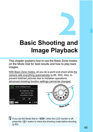 Page 6565
2
Basic Shooting andImage Playback
This chapter explains how to use the Basic Zone modes 
on the Mode Dial for best results and how to play back 
images.
With Basic Zone modes, all you do is point  and shoot while the 
camera sets everything automatically
 (p.89, 354). Also, to 
prevent botched pictures due to mistaken operations, 
advanced shooting function  settings cannot be changed.
 
Basic Zone
If you set the Mode Dial to < 8> when the LCD monitor is off, 
press the < Q> button to check the...