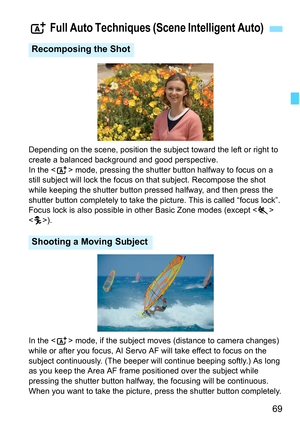 Page 6969
Depending on the scene, position the subject toward the left or right to 
create a balanced background and good perspective.
In the  mode, pressing the shutter button halfway to focus on a 
still subject will lock the focus on  that subject. Recompose the shot 
while keeping the shutter button pressed halfway, and then press the 
shutter button completely to take the picture. This is called “focus lock”. 
Focus lock is also possible in other Basic Zone modes (except < 5> 
< C >).
In the < A> mode, if...