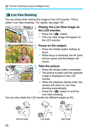 Page 70A Full Auto Techniques (Scene Intelligent Auto)
70
You can shoot while viewing the im age on the LCD monitor. This is 
called “Live View shooting”. For details, see page 191.
1Display the Live View image on 
the LCD monitor.
 Press the < A> button.
 The Live View image will appear on 
the LCD monitor.
2Focus on the subject.
 Press the shutter button halfway to 
focus.
 When focus is achieved, the AF point 
will turn green and the beeper will 
sound.
3Take the picture.
 Press the shutter button...