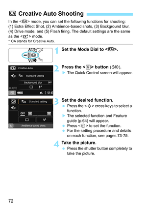 Page 7272
In the  mode, you can set the following functions for shooting: 
(1) Extra Effect Shot, (2) Ambience-based shots, (3) Background blur, 
(4) Drive mode, and (5) Flash firing. The default settings are the same 
as the < A> mode.
* CA stands for Creative Auto.
1Set the Mode Dial to < C>.
2Press the  button (7 ).
The Quick Control screen will appear.
3Set the desired function.
 Press the < S> cross keys to select a 
function.
 The selected function and Feature 
guide (p.64) will appear.
 Press < 0> to...