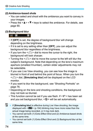 Page 74C Creative Auto Shooting
74
(2) Ambience-based shots
• You can select and shoot with the  ambience you want to convey in 
your images.
• Press the   keys to select the ambience. For details, see 
page 90.
(3) Background blur
• If [ OFF ] is set, the degree of background blur will change 
depending on the brightness.
• If it is set to any setting other than [ OFF], you can adjust the 
background blur regardless of the brightness.
• If you turn the < 6> dial to move the cursor to the right, the 
background...