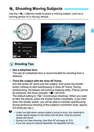 Page 7979
Use the  (Sports) mode to shoot a moving subject, such as a running person or a moving vehicle.
Use a telephoto lens.
The use of a telephoto lens is  recommended for shooting from a 
distance.
 Track the subject with the Area AF frame.
Aim the center AF point over the subject, then press the shutter 
button halfway to start autofocusing in Area AF frame. During 
autofocusing, the beeper will continue beeping softly. If focus cannot 
be achieved, the focus indicator < o> will blink.
The default...