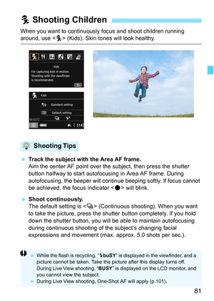 Page 8181
When you want to continuously focus and shoot children running around, use  (Kids). Skin tones will look healthy.
 Track the subject with the Area AF frame.
Aim the center AF point over the subject, then press the shutter 
button halfway to start autofocusing in Area AF frame. During 
autofocusing, the beeper will continue beeping softly. If focus cannot 
be achieved, the focus indicator < o> will blink.
 Shoot continuously.
The default setting is < i> (Continuous shooting). When you want 
to take...