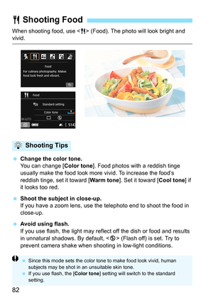 Page 8282
When shooting food, use  (Food). The photo will look bright and vivid.
 Change the color tone.
You can change [ Color tone]. Food photos with a reddish tinge 
usually make the food look more  vivid. To increase the food’s 
reddish tinge, set it toward [ Warm tone]. Set it toward [ Cool tone] if 
it looks too red.
 Shoot the subject in close-up.
If you have a zoom lens, use the  telephoto end to shoot the food in 
close-up.
 Avoid using flash.
If you use flash, the light may reflec t off the dish or...