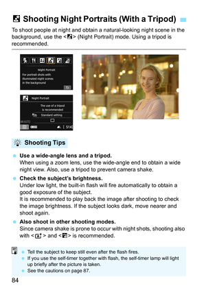 Page 8484
To shoot people at night and obtain a natural-looking night scene in the 
background, use the < 6> (Night Portrait) mode. Using a tripod is 
recommended.
 Use a wide-angle lens and a tripod.
When using a zoom lens, use th e wide-angle end to obtain a wide 
night view. Also, use a tripod to prevent camera shake.
 Check the subject’s brightness.
Under low light, the built-in flash wi ll fire automatically to obtain a 
good exposure of the subject.
It is recommended to play back the image after...
