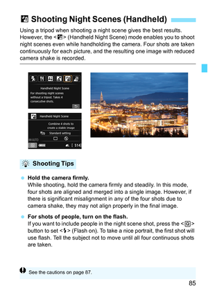 Page 8585
Using a tripod when shooting a night scene gives the best results. 
However, the < F> (Handheld Night Scene) mode enables you to shoot 
night scenes even while handholding the  camera. Four shots are taken 
continuously for each picture, and  the resulting one image with reduced 
camera shake is recorded.
Hold the camera firmly.
While shooting, hold the camera firmly and steadily. In this mode, 
four shots are aligned and merged into a single image. However, if 
there is significant mi salignment in...