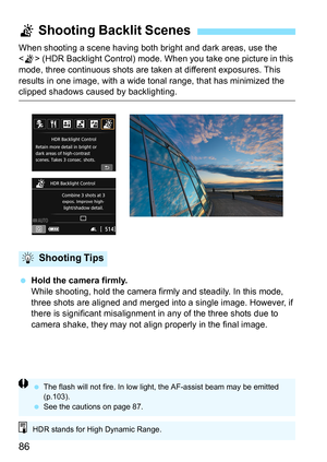 Page 8686
When shooting a scene having both bright and dark areas, use the 
< G > (HDR Backlight Control) mode. When you take one picture in this 
mode, three continuous shots are taken at different exposures. This 
results in one image, with a wide t onal range, that has minimized the 
clipped shadows caused by backlighting.
 Hold the camera firmly.
While shooting, hold the camera firmly and steadily. In this mode, 
three shots are aligned and merged into a single image. However, if 
there is significant...