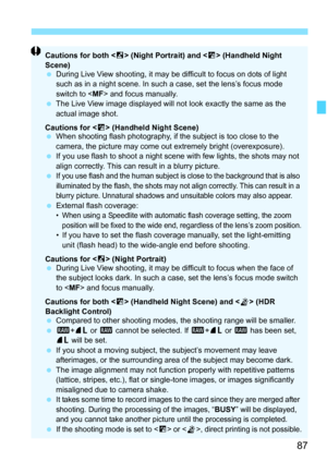 Page 8787
Cautions for both  (Night Portrait) and < F> (Handheld Night 
Scene)
 During Live View shooting, it may be difficult to focus on dots of light 
such as in a night scene. In such  a case, set the lens’s focus mode 
switch to  and focus manually.
 The Live View image displayed will not look exactly the same as the 
actual image shot.
Cautions for < F> (Handheld Night Scene)
 When shooting flash photography, if t he subject is too close to the 
camera, the picture may come out extremely bright...