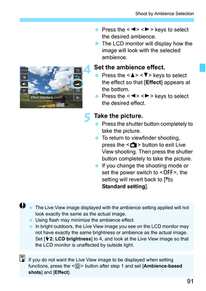 Page 9191
Shoot by Ambience Selection
Press the < Y> < Z> keys to select 
the desired ambience.
 The LCD monitor will display how the 
image will look with the selected 
ambience.
4Set the ambience effect.
 Press the < W> < X> keys to select 
the effect so that [ Effect] appears at 
the bottom.
 Press the < Y> < Z> keys to select 
the desired effect.
5Take the picture.
 Press the shutter button completely to 
take the picture.
 To return to viewfinder shooting, 
press the < A> button to exit Live 
View...