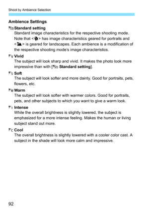 Page 92Shoot by Ambience Selection
92
Ambience Settings
mStandard setting
Standard image characteristics for  the respective shooting mode. 
Note that < 2> has image characteristics geared for portraits and 
< 3 > is geared for landscapes. Each  ambience is a modification of 
the respective shooting m ode’s image characteristics.
n Vivid
The subject will look sharp and vi vid. It makes the photo look more 
impressive than with [ m Standard setting ].
o Soft
The subject will look softer and mo re dainty. Good...