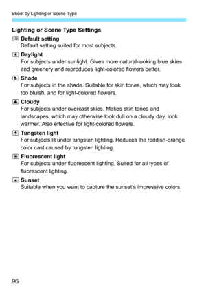 Page 96Shoot by Lighting or Scene Type
96
Lighting or Scene Type Settings
e Default setting
Default setting suited for most subjects.
f  Daylight
For subjects under sunlight. Give s more natural-looking blue skies 
and greenery and reproduces light-colored flowers better.
g  Shade
For subjects in the shade. Suitabl e for skin tones, which may look 
too bluish, and for light-colored flowers.
h  Cloudy
For subjects under overcast skies. Makes skin tones and 
landscapes, which may otherwise  look dull on a cloudy...