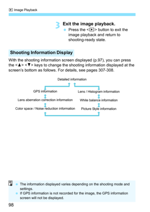 Page 98x Image Playback
98
3Exit the image playback.
 Press the < x> button to exit the 
image playback and return to 
shooting-ready state.
With the shooting information scr een displayed (p.97), you can press 
the < W>  keys to change the shooting information displayed at the 
screen’s bottom as follows. For details, see pages 307-308.
Shooting Information Display
Detailed information
GPS information
Lens aberration correction information
Color space / Noise reduction information Lens / Histogram...