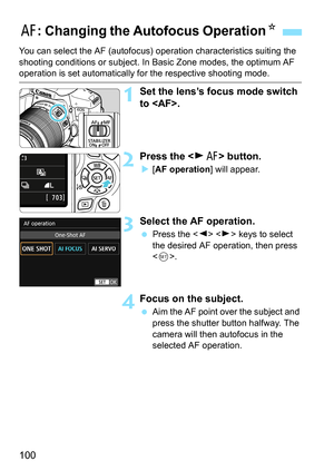 Page 100100
You can select the AF (autofocus) operation characteristics suiting the 
shooting conditions or s ubject. In Basic Zone modes, the optimum AF 
operation is set automatically fo r the respective shooting mode.
1Set the lens’s focus mode switch 
to .
2Press the  button.
[AF operation ] will appear.
3Select the AF operation.
Press the < Y> < Z> keys to select 
the desired AF operation, then press 
< 0 >.
4Focus on the subject.
 Aim the AF point over the subject and 
press the shutter button halfway....