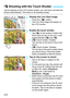 Page 214214
Just by tapping on the LCD monitor screen, you can focus and take the picture automatically. This works in all shooting modes.
1Display the Live View image.
Press the < A> button.
 The Live View image will appear on 
the LCD monitor.
2Enable the touch shutter.
 Tap [ y] on the screen’s bottom left. 
Each time you tap on the icon, it will 
toggle between [ y] and [ x].
 [x ] (Touch shutter: Enable) 
You can tap on the spot to focus and 
shoot.
 [y ] (Touch shutter: Disable) 
You can tap on the...